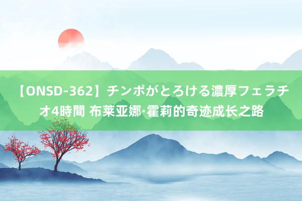 【ONSD-362】チンポがとろける濃厚フェラチオ4時間 布莱亚娜·霍莉的奇迹成长之路