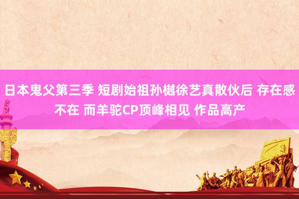 日本鬼父第三季 短剧始祖孙樾徐艺真散伙后 存在感不在 而羊驼CP顶峰相见 作品高产