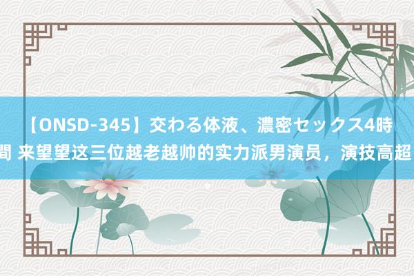 【ONSD-345】交わる体液、濃密セックス4時間 来望望这三位越老越帅的实力派男演员，演技高超。