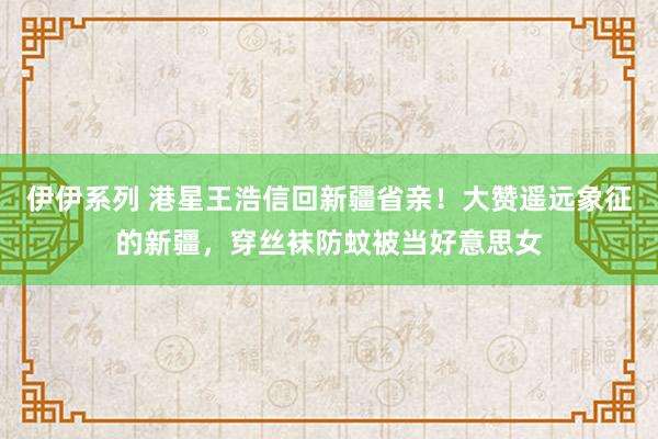 伊伊系列 港星王浩信回新疆省亲！大赞遥远象征的新疆，穿丝袜防蚊被当好意思女