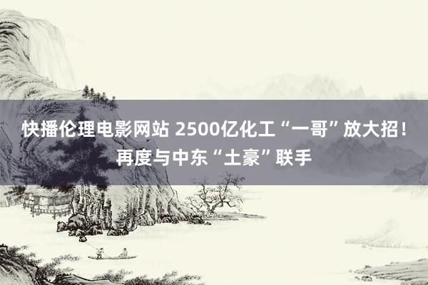 快播伦理电影网站 2500亿化工“一哥”放大招！再度与中东“土豪”联手