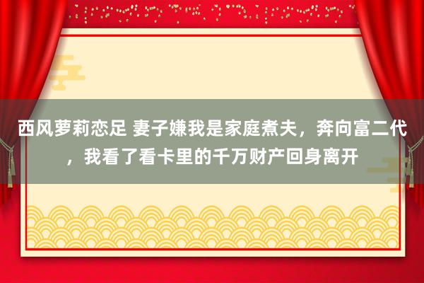 西风萝莉恋足 妻子嫌我是家庭煮夫，奔向富二代，我看了看卡里的千万财产回身离开