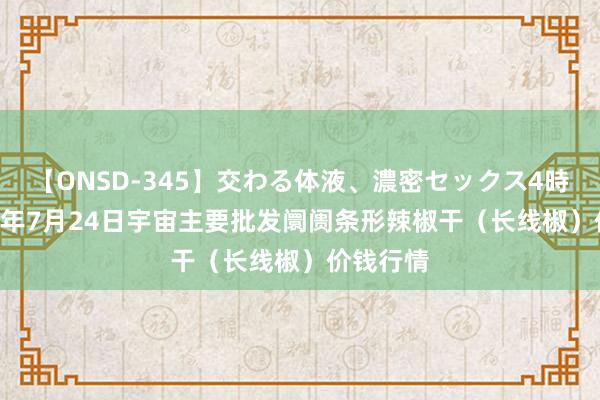 【ONSD-345】交わる体液、濃密セックス4時間 2024年7月24日宇宙主要批发阛阓条形辣椒干（长线椒）价钱行情