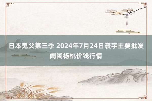 日本鬼父第三季 2024年7月24日寰宇主要批发阛阓杨桃价钱行情