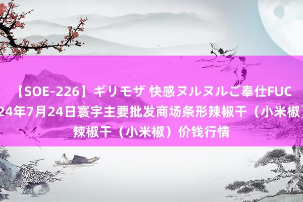 【SOE-226】ギリモザ 快感ヌルヌルご奉仕FUCK Ami 2024年7月24日寰宇主要批发商场条形辣椒干（小米椒）价钱行情