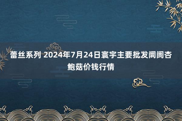 蕾丝系列 2024年7月24日寰宇主要批发阛阓杏鲍菇价钱行情