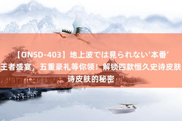 【ONSD-403】地上波では見られない‘本番’4時間 王者盛宴，五重豪礼等你领！解锁四款恒久史诗皮肤的秘密