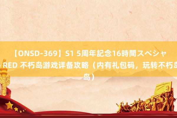 【ONSD-369】S1 5周年記念16時間スペシャル RED 不朽岛游戏详备攻略（内有礼包码，玩转不朽岛）