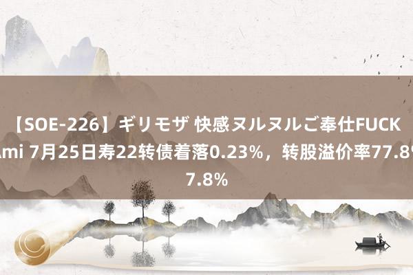 【SOE-226】ギリモザ 快感ヌルヌルご奉仕FUCK Ami 7月25日寿22转债着落0.23%，转股溢价率77.8%