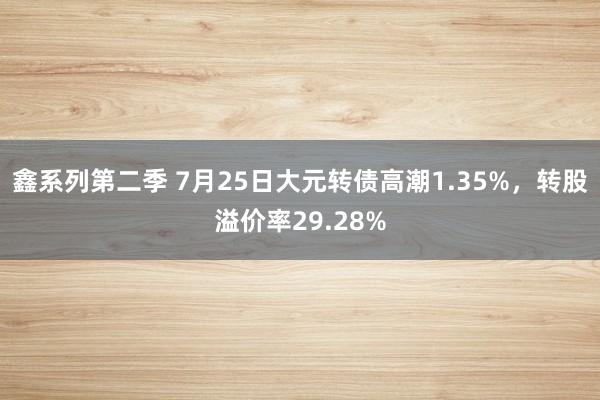 鑫系列第二季 7月25日大元转债高潮1.35%，转股溢价率29.28%