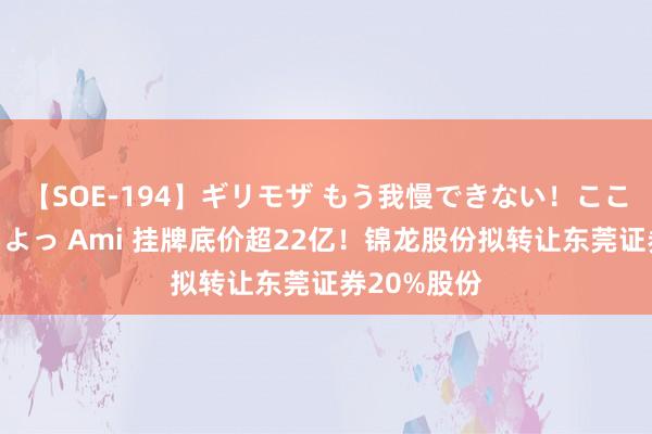 【SOE-194】ギリモザ もう我慢できない！ここでエッチしよっ Ami 挂牌底价超22亿！锦龙股份拟转让东莞证券20%股份