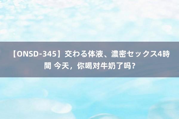 【ONSD-345】交わる体液、濃密セックス4時間 今天，你喝对牛奶了吗？