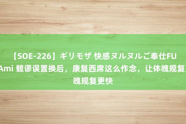 【SOE-226】ギリモザ 快感ヌルヌルご奉仕FUCK Ami 髋谬误置换后，康复西席这么作念，让体魄规复更快