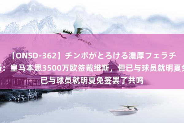 【ONSD-362】チンポがとろける濃厚フェラチオ4時間 阿斯：皇马本思3500万欧签戴维斯，但已与球员就明夏免签罢了共鸣