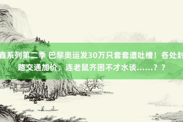 鑫系列第二季 巴黎奥运发30万只套套遭吐槽！各处封路交通加价，连老鼠齐困不才水谈......？？