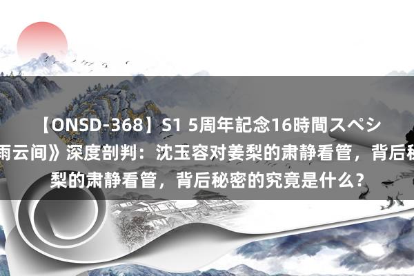 【ONSD-368】S1 5周年記念16時間スペシャル WHITE 《墨雨云间》深度剖判：沈玉容对姜梨的肃静看管，背后秘密的究竟是什么？