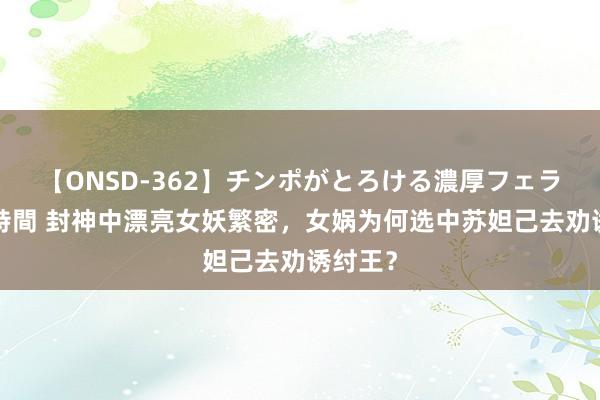 【ONSD-362】チンポがとろける濃厚フェラチオ4時間 封神中漂亮女妖繁密，女娲为何选中苏妲己去劝诱纣王？