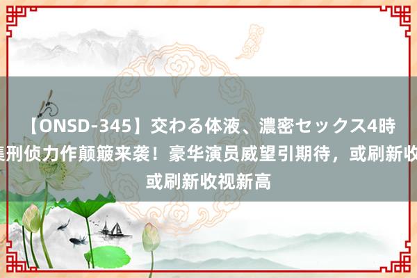 【ONSD-345】交わる体液、濃密セックス4時間 40集刑侦力作颠簸来袭！豪华演员威望引期待，或刷新收视新高