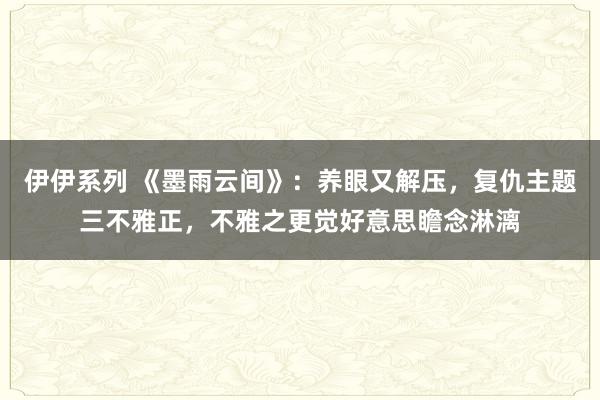 伊伊系列 《墨雨云间》：养眼又解压，复仇主题三不雅正，不雅之更觉好意思瞻念淋漓