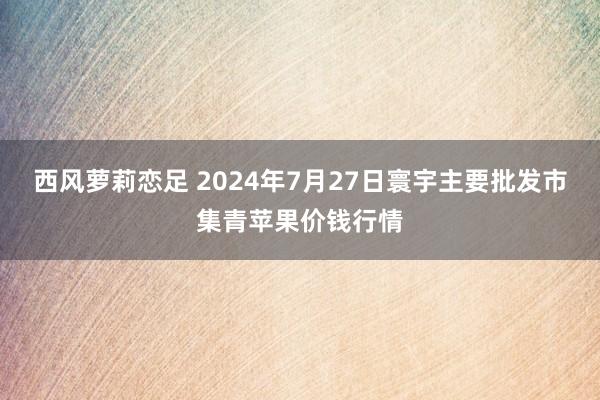 西风萝莉恋足 2024年7月27日寰宇主要批发市集青苹果价钱行情