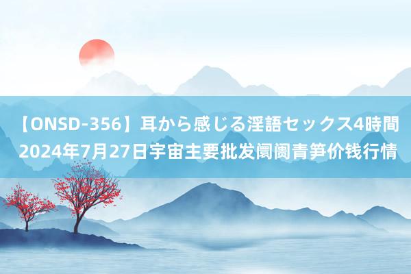 【ONSD-356】耳から感じる淫語セックス4時間 2024年7月27日宇宙主要批发阛阓青笋价钱行情