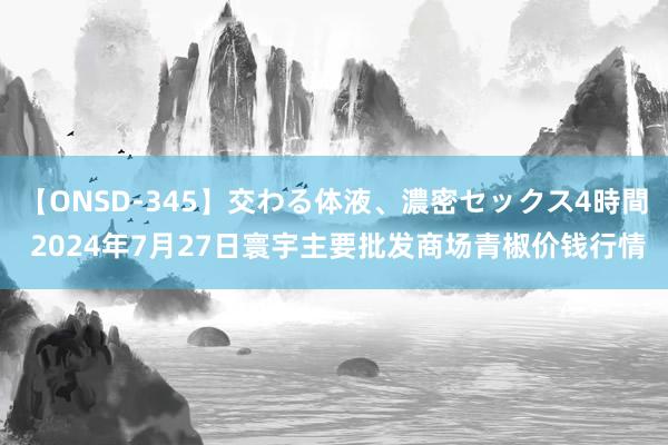 【ONSD-345】交わる体液、濃密セックス4時間 2024年7月27日寰宇主要批发商场青椒价钱行情