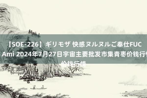 【SOE-226】ギリモザ 快感ヌルヌルご奉仕FUCK Ami 2024年7月27日宇宙主要批发市集青枣价钱行情