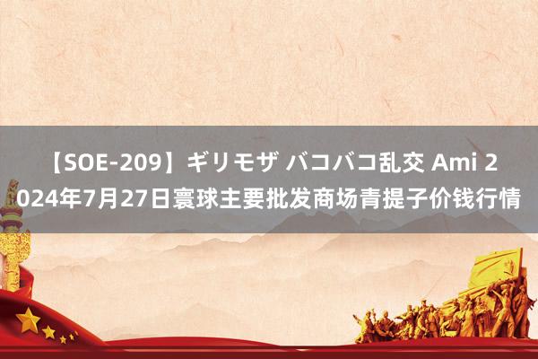 【SOE-209】ギリモザ バコバコ乱交 Ami 2024年7月27日寰球主要批发商场青提子价钱行情