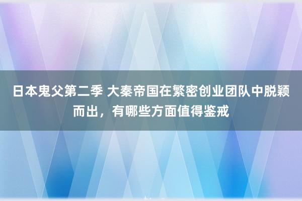 日本鬼父第二季 大秦帝国在繁密创业团队中脱颖而出，有哪些方面值得鉴戒