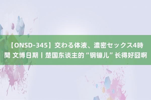 【ONSD-345】交わる体液、濃密セックス4時間 文博日期丨楚国东谈主的“钢镚儿”长得好囧啊