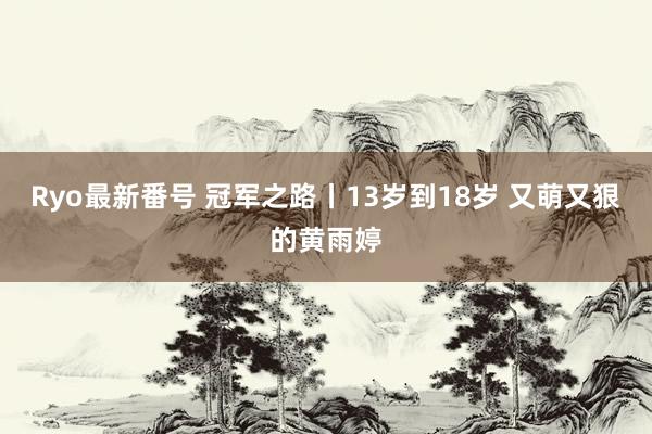 Ryo最新番号 冠军之路丨13岁到18岁 又萌又狠的黄雨婷