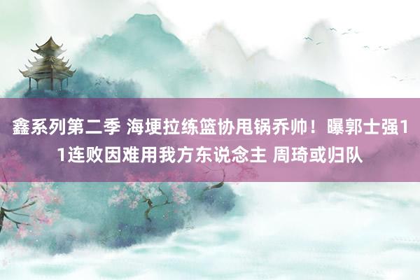 鑫系列第二季 海埂拉练篮协甩锅乔帅！曝郭士强11连败因难用我方东说念主 周琦或归队