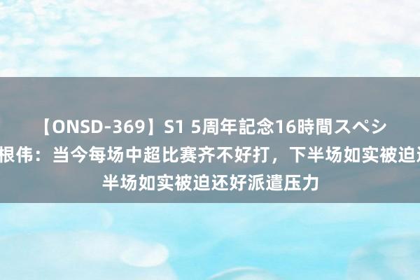 【ONSD-369】S1 5周年記念16時間スペシャル RED 于根伟：当今每场中超比赛齐不好打，下半场如实被迫还好派遣压力