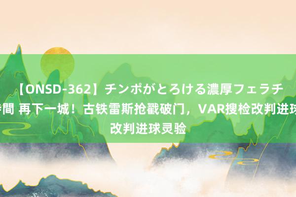 【ONSD-362】チンポがとろける濃厚フェラチオ4時間 再下一城！古铁雷斯抢戳破门，VAR搜检改判进球灵验