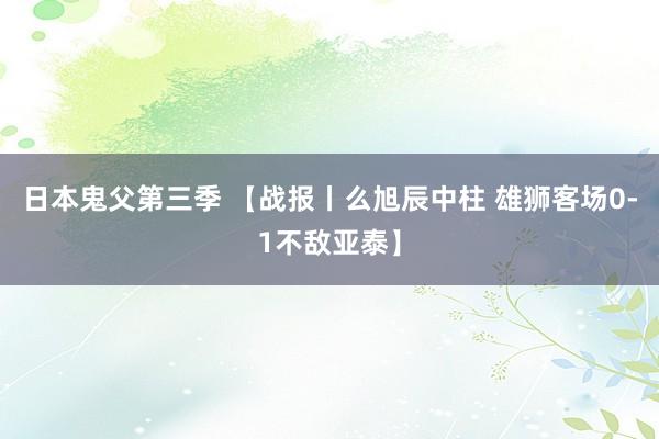 日本鬼父第三季 【战报丨么旭辰中柱 雄狮客场0-1不敌亚泰】