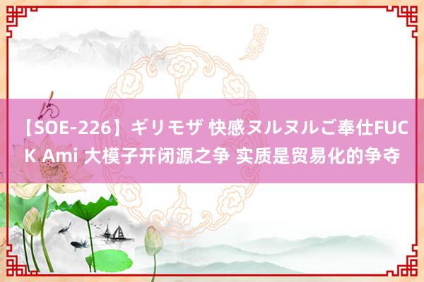 【SOE-226】ギリモザ 快感ヌルヌルご奉仕FUCK Ami 大模子开闭源之争 实质是贸易化的争夺