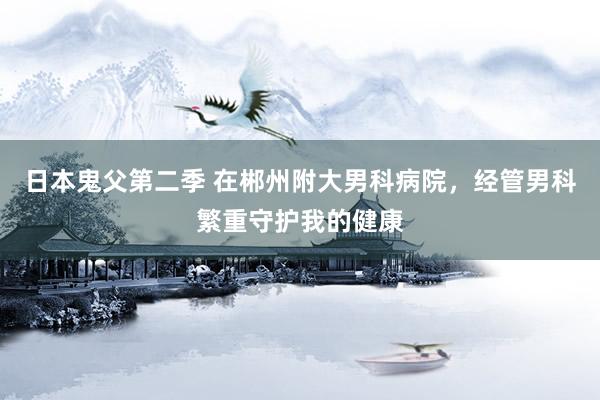 日本鬼父第二季 在郴州附大男科病院，经管男科繁重守护我的健康