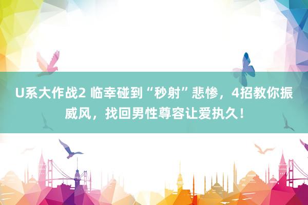 U系大作战2 临幸碰到“秒射”悲惨，4招教你振威风，找回男性尊容让爱执久！