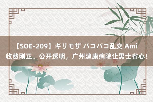 【SOE-209】ギリモザ バコバコ乱交 Ami 收费刚正、公开透明，广州建康病院让男士省心！