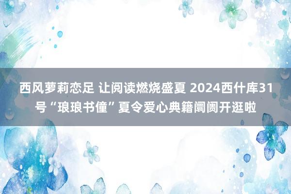 西风萝莉恋足 让阅读燃烧盛夏 2024西什库31号“琅琅书僮”夏令爱心典籍阛阓开逛啦