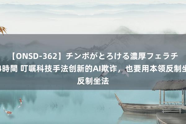 【ONSD-362】チンポがとろける濃厚フェラチオ4時間 叮嘱科技手法创新的AI欺诈，也要用本领反制坐法