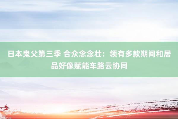 日本鬼父第三季 合众念念壮：领有多款期间和居品好像赋能车路云协同