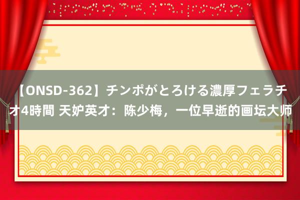 【ONSD-362】チンポがとろける濃厚フェラチオ4時間 天妒英才：陈少梅，一位早逝的画坛大师