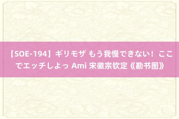 【SOE-194】ギリモザ もう我慢できない！ここでエッチしよっ Ami 宋徽宗钦定《勘书图》