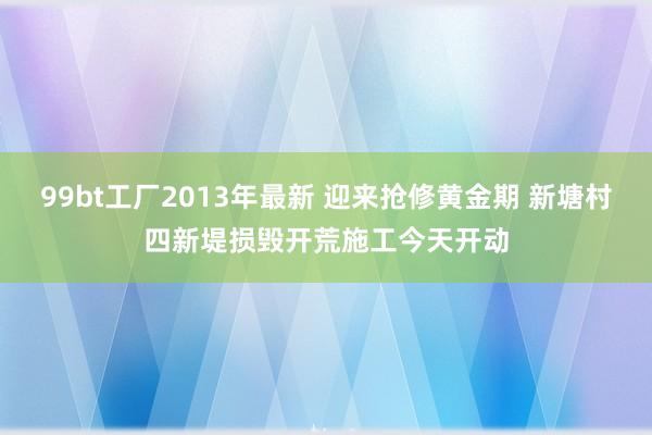 99bt工厂2013年最新 迎来抢修黄金期 新塘村四新堤损毁开荒施工今天开动