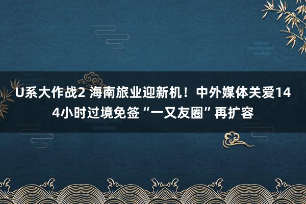 U系大作战2 海南旅业迎新机！中外媒体关爱144小时过境免签“一又友圈”再扩容