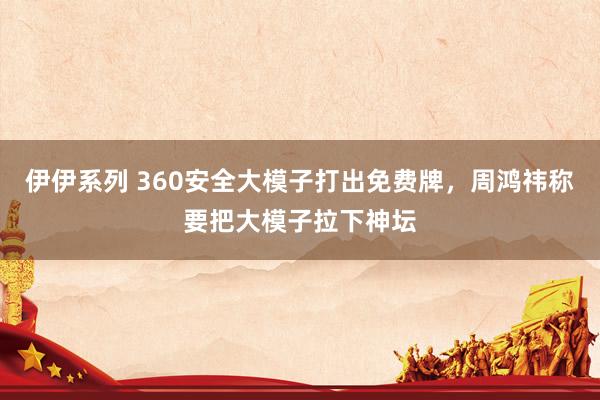 伊伊系列 360安全大模子打出免费牌，周鸿祎称要把大模子拉下神坛