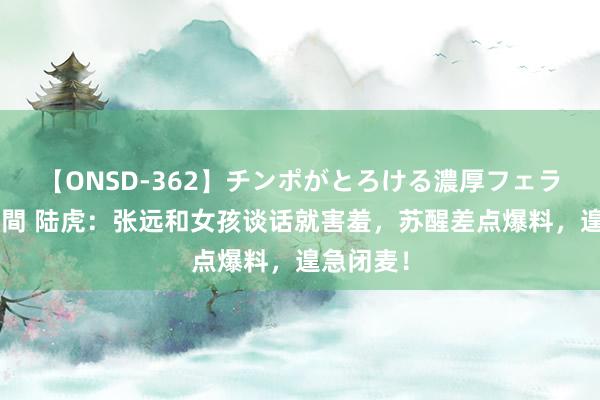 【ONSD-362】チンポがとろける濃厚フェラチオ4時間 陆虎：张远和女孩谈话就害羞，苏醒差点爆料，遑急闭麦！