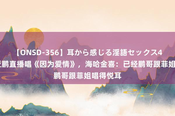 【ONSD-356】耳から感じる淫語セックス4時間 李亚鹏直播唱《因为爱情》，海哈金喜：已经鹏哥跟菲姐唱得悦耳