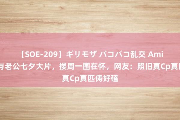 【SOE-209】ギリモザ バコバコ乱交 Ami 朱丹晒与老公七夕大片，搂周一围在怀，网友：照旧真Cp真匹俦好磕